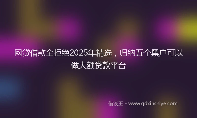 网贷借款全拒绝2025年精选，归纳五个黑户可以做大额贷款平台