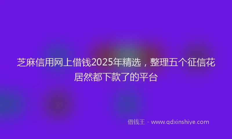 芝麻信用网上借钱2025年精选，整理五个征信花居然都下款了的平台