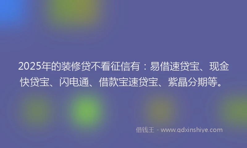 2025年的装修贷不看征信有：易借速贷宝、现金快贷宝、闪电通、借款宝速贷宝、紫晶分期等。