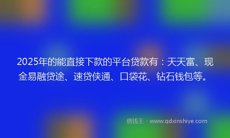 2025年的能直接下款的平台贷款有：天天富、现金易融贷途、速贷侠通、口袋花、钻石钱包等。
