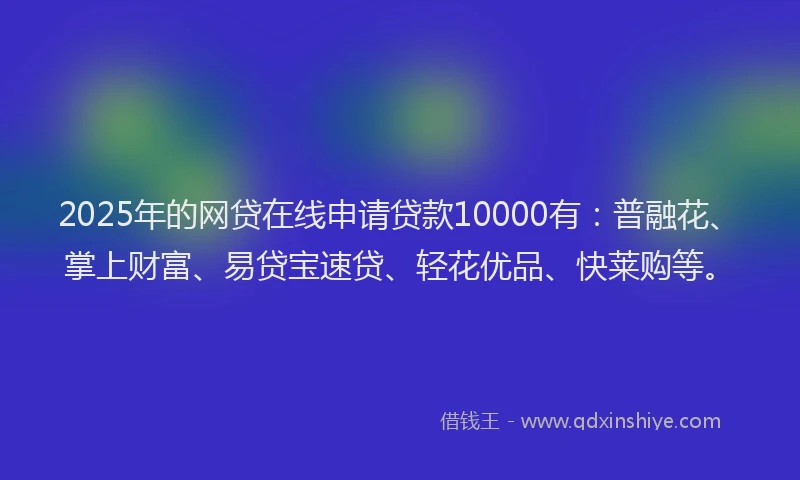 2025年的网贷在线申请贷款10000有：普融花、掌上财富、易贷宝速贷、轻花优品、快莱购等。