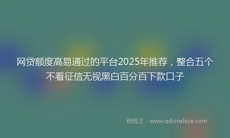 网贷额度高易通过的平台2025年推荐，整合五个不看征信无视黑白百分百下款口子