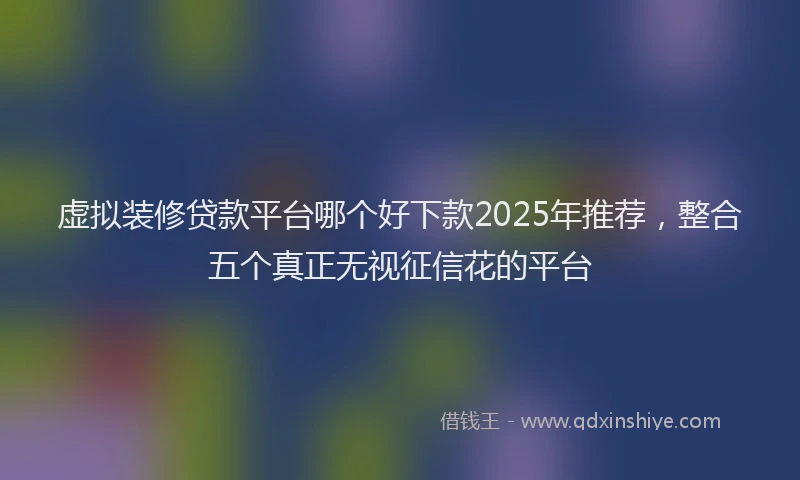 虚拟装修贷款平台哪个好下款2025年推荐，整合五个真正无视征信花的平台