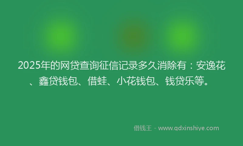 2025年的网贷查询征信记录多久消除有：安逸花、鑫贷钱包、借蛙、小花钱包、钱贷乐等。