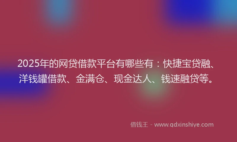 2025年的网贷借款平台有哪些有：快捷宝贷融、洋钱罐借款、金满仓、现金达人、钱速融贷等。