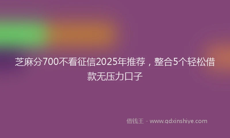 芝麻分700不看征信2025年推荐，整合5个轻松借款无压力口子