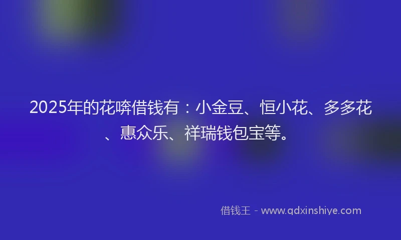 2025年的花喯借钱有：小金豆、恒小花、多多花、惠众乐、祥瑞钱包宝等。