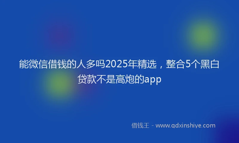 能微信借钱的人多吗2025年精选，整合5个黑白贷款不是高炮的app