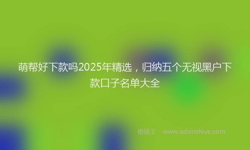 萌帮好下款吗2025年精选，归纳五个无视黑户下款口子名单大全
