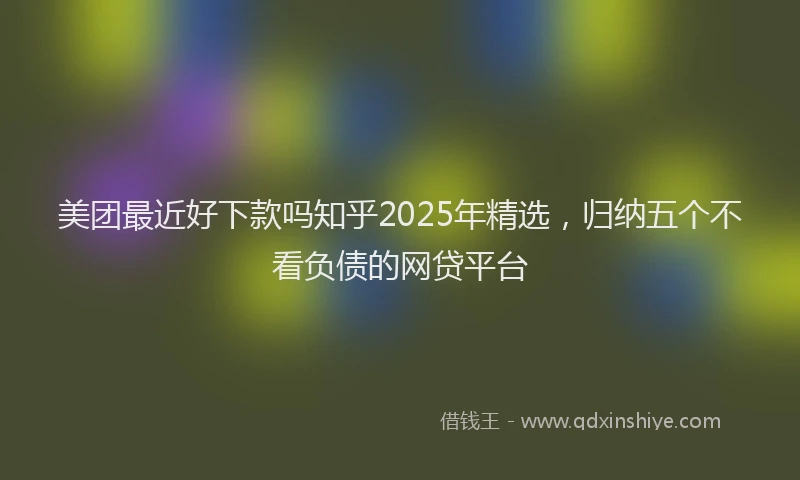 美团最近好下款吗知乎2025年精选，归纳五个不看负债的网贷平台