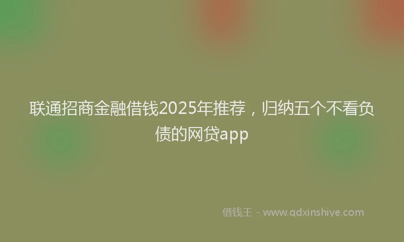 联通招商金融借钱2025年推荐，归纳五个不看负债的网贷app