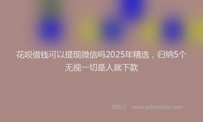花呗借钱可以提现微信吗2025年精选，归纳5个无视一切是人就下款
