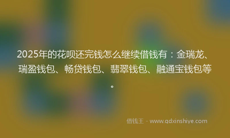 2025年的花呗还完钱怎么继续借钱有：金瑞龙、瑞盈钱包、畅贷钱包、翡翠钱包、融通宝钱包等。