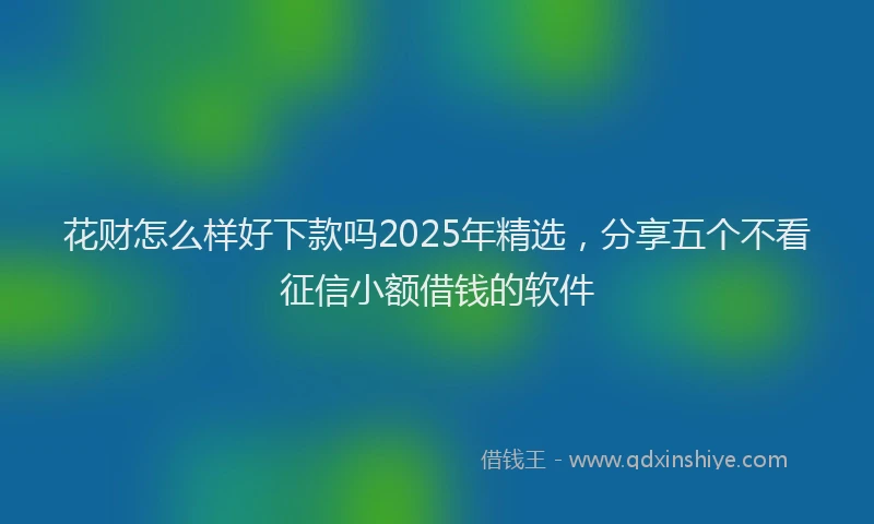 花财怎么样好下款吗2025年精选，分享五个不看征信小额借钱的软件