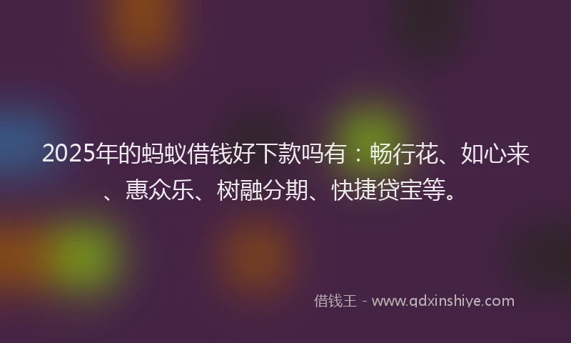 2025年的蚂蚁借钱好下款吗有：畅行花、如心来、惠众乐、树融分期、快捷贷宝等。
