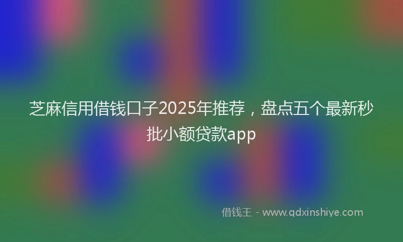芝麻信用借钱口子2025年推荐，盘点五个最新秒批小额贷款app