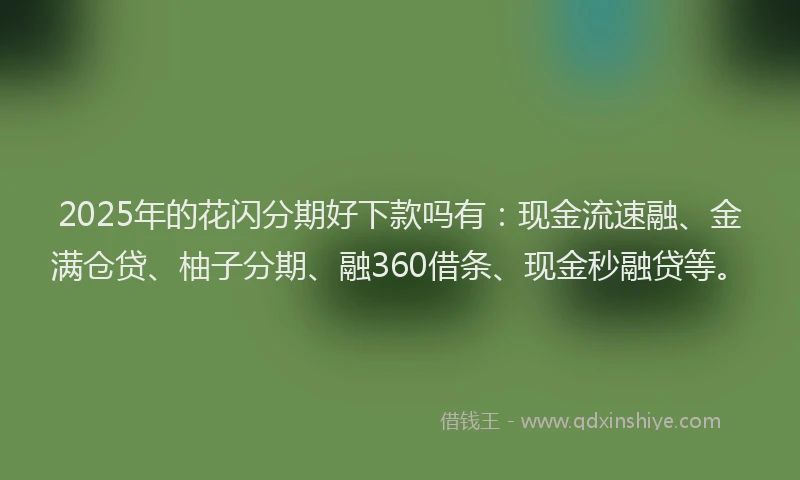 2025年的花闪分期好下款吗有：现金流速融、金满仓贷、柚子分期、融360借条、现金秒融贷等。