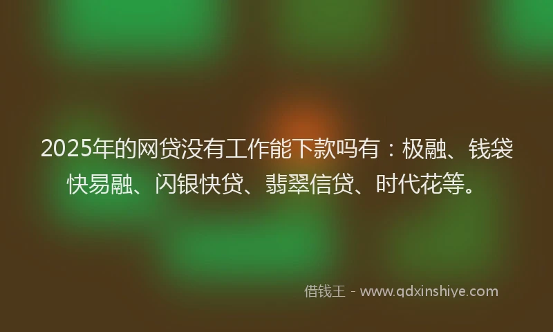 2025年的网贷没有工作能下款吗有：极融、钱袋快易融、闪银快贷、翡翠信贷、时代花等。