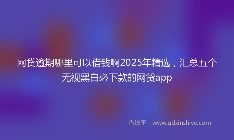 网贷逾期哪里可以借钱啊2025年精选，汇总五个无视黑白必下款的网贷app