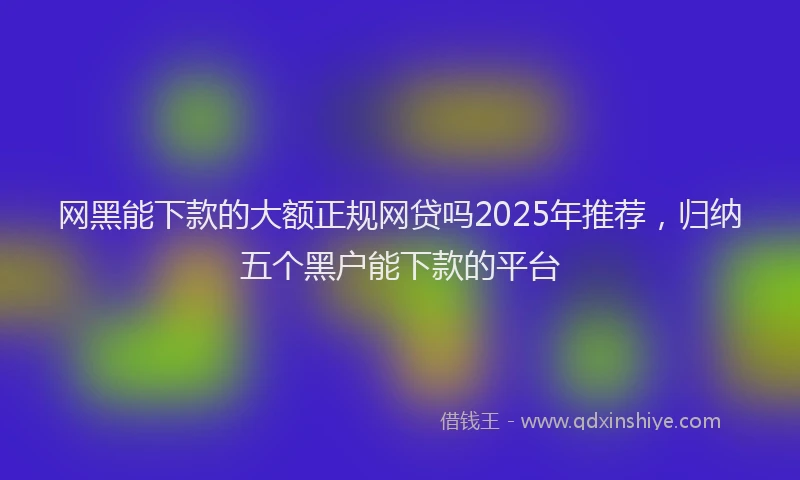 网黑能下款的大额正规网贷吗2025年推荐，归纳五个黑户能下款的平台
