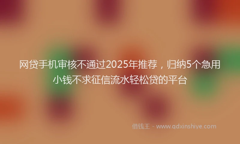网贷手机审核不通过2025年推荐，归纳5个急用小钱不求征信流水轻松贷的平台