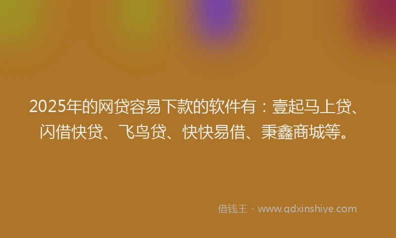 2025年的网贷容易下款的软件有：壹起马上贷、闪借快贷、飞鸟贷、快快易借、秉鑫商城等。