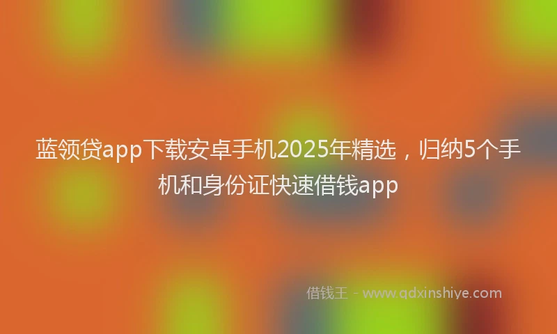 蓝领贷app下载安卓手机2025年精选，归纳5个手机和身份证快速借钱app
