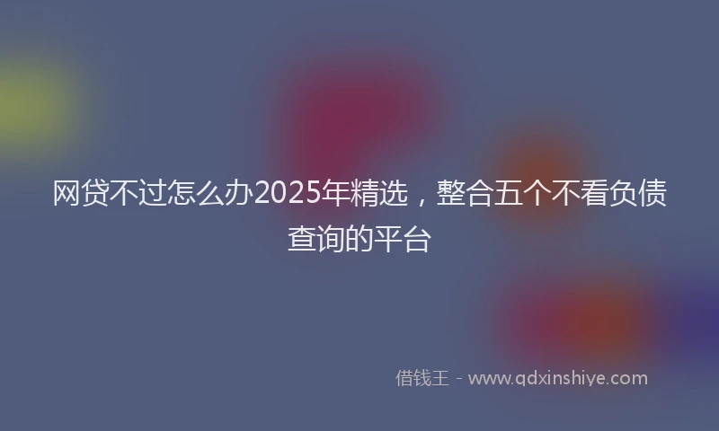 网贷不过怎么办2025年精选，整合五个不看负债查询的平台