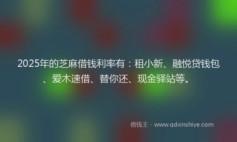 2025年的芝麻借钱利率有：租小新、融悦贷钱包、爱木速借、替你还、现金驿站等。
