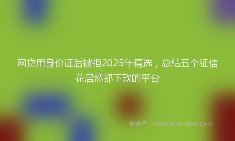 网贷用身份证后被拒2025年精选，总结五个征信花居然都下款的平台