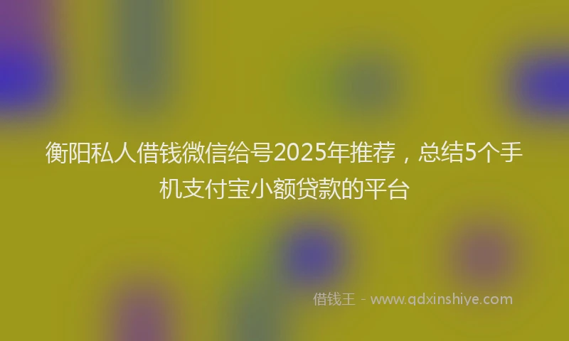 衡阳私人借钱微信给号2025年推荐，总结5个手机支付宝小额贷款的平台