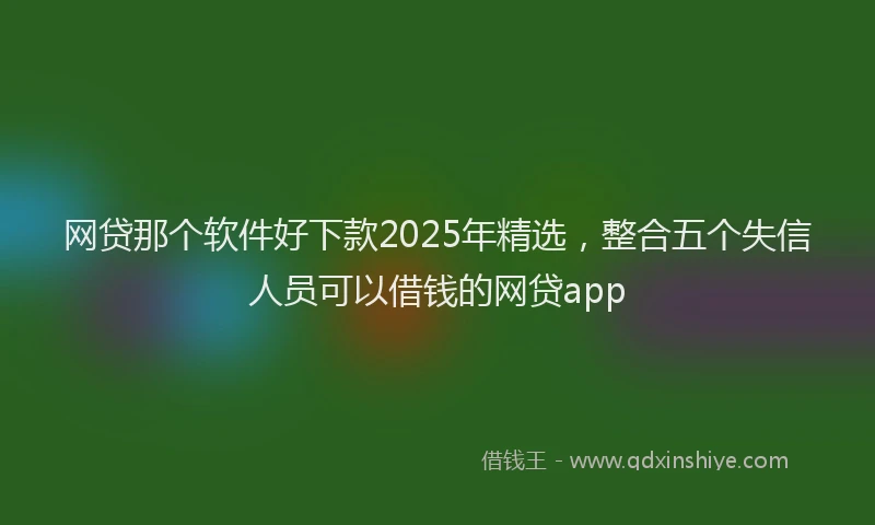 网贷那个软件好下款2025年精选，整合五个失信人员可以借钱的网贷app