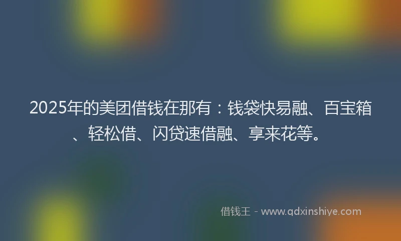 2025年的美团借钱在那有：钱袋快易融、百宝箱、轻松借、闪贷速借融、享来花等。