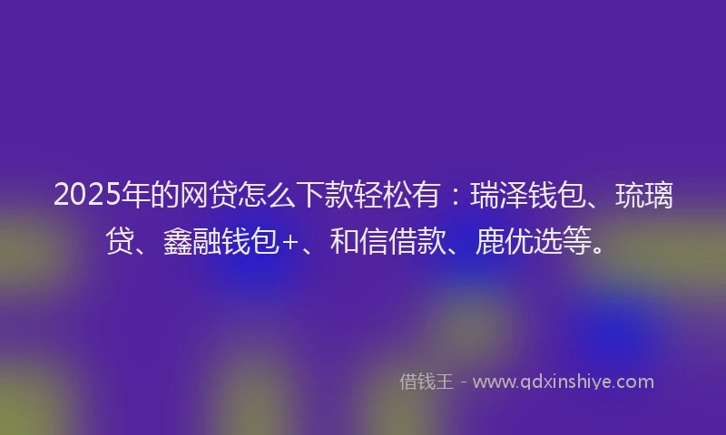2025年的网贷怎么下款轻松有：瑞泽钱包、琉璃贷、鑫融钱包+、和信借款、鹿优选等。