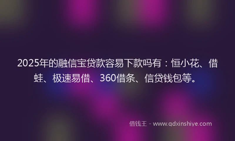 2025年的融信宝贷款容易下款吗有：恒小花、借蛙、极速易借、360借条、信贷钱包等。