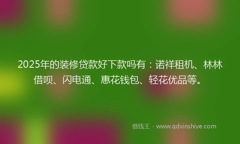 2025年的装修贷款好下款吗有：诺祥租机、林林借呗、闪电通、惠花钱包、轻花优品等。