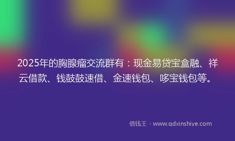 2025年的胸腺瘤交流群有：现金易贷宝盒融、祥云借款、钱鼓鼓速借、金速钱包、哆宝钱包等。