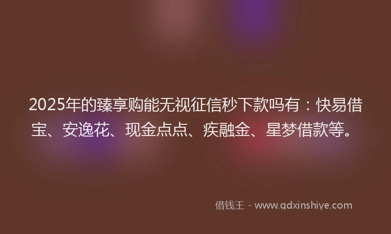 2025年的臻享购能无视征信秒下款吗有：快易借宝、安逸花、现金点点、疾融金、星梦借款等。