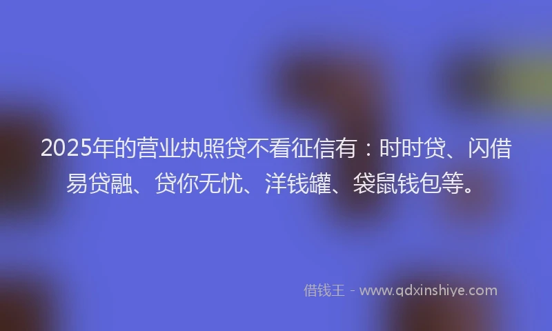 2025年的营业执照贷不看征信有：时时贷、闪借易贷融、贷你无忧、洋钱罐、袋鼠钱包等。
