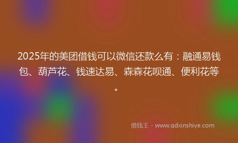 2025年的美团借钱可以微信还款么有：融通易钱包、葫芦花、钱速达易、森森花呗通、便利花等。