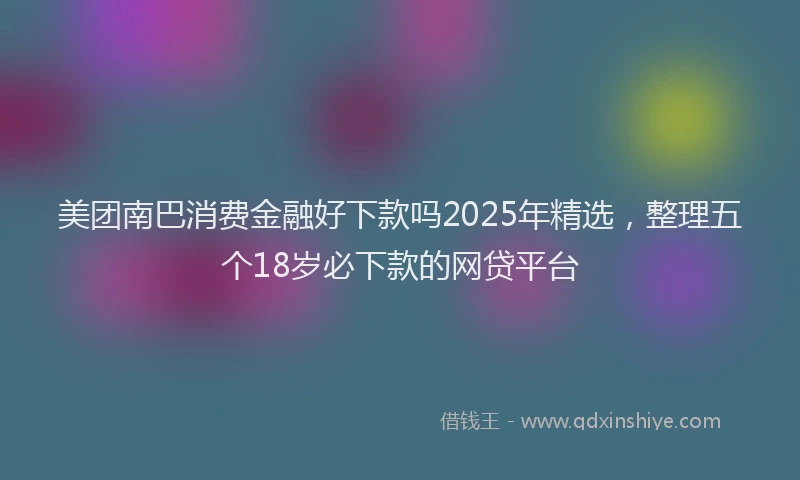 美团南巴消费金融好下款吗2025年精选，整理五个18岁必下款的网贷平台