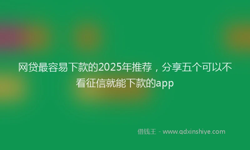 网贷最容易下款的2025年推荐，分享五个可以不看征信就能下款的app