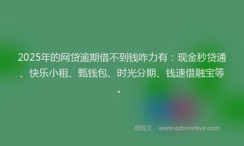 2025年的网贷逾期借不到钱咋力有：现金秒贷通、快乐小租、甄钱包、时光分期、钱速借融宝等。