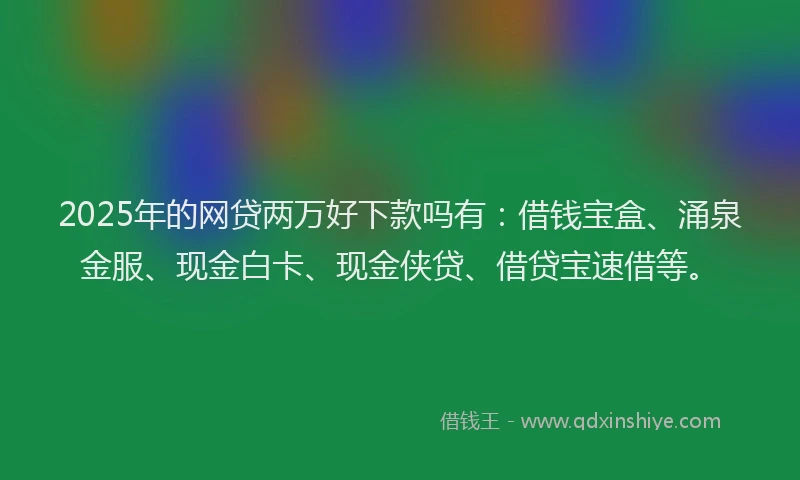 2025年的网贷两万好下款吗有：借钱宝盒、涌泉金服、现金白卡、现金侠贷、借贷宝速借等。