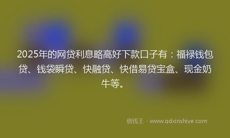 2025年的网贷利息略高好下款口子有：福禄钱包贷、钱袋瞬贷、快融贷、快借易贷宝盒、现金奶牛等。