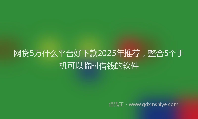 网贷5万什么平台好下款2025年推荐，整合5个手机可以临时借钱的软件