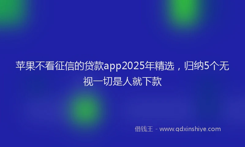 苹果不看征信的贷款app2025年精选，归纳5个无视一切是人就下款