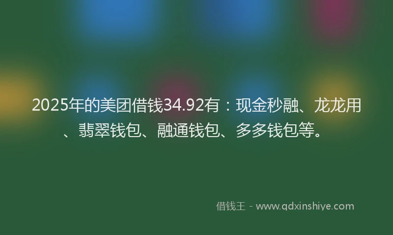 2025年的美团借钱34.92有：现金秒融、龙龙用、翡翠钱包、融通钱包、多多钱包等。