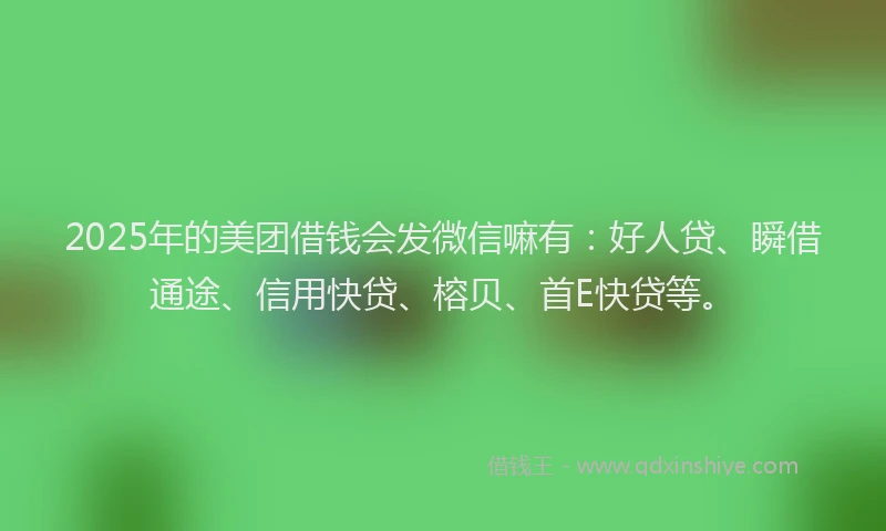2025年的美团借钱会发微信嘛有：好人贷、瞬借通途、信用快贷、榕贝、首E快贷等。