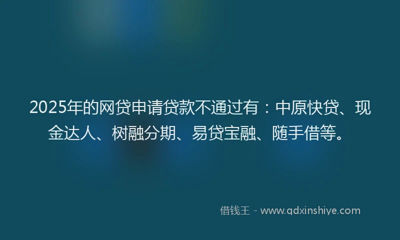 2025年的网贷申请贷款不通过有：中原快贷、现金达人、树融分期、易贷宝融、随手借等。